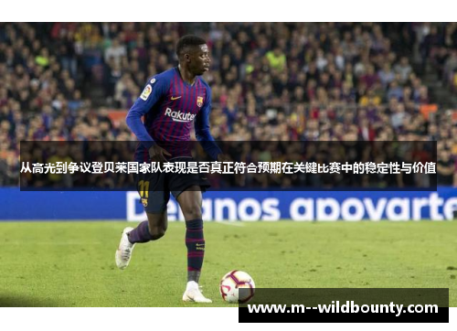 从高光到争议登贝莱国家队表现是否真正符合预期在关键比赛中的稳定性与价值 从高光到争议登贝莱国家队表现是否真正符合预期在关键比赛中的稳定性与价值