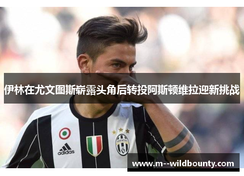 伊林在尤文图斯崭露头角后转投阿斯顿维拉迎新挑战 伊林在尤文图斯崭露头角后转投阿斯顿维拉迎新挑战
