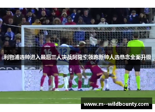 利物浦选帅进入最后三人决战阿隆索领跑新帅人选悬念全面升级