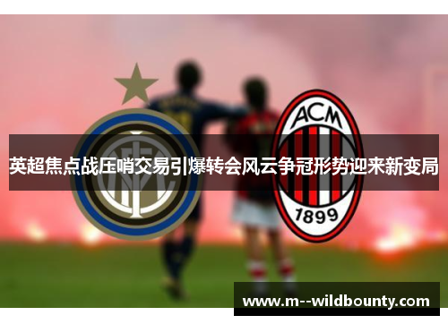英超焦点战压哨交易引爆转会风云争冠形势迎来新变局